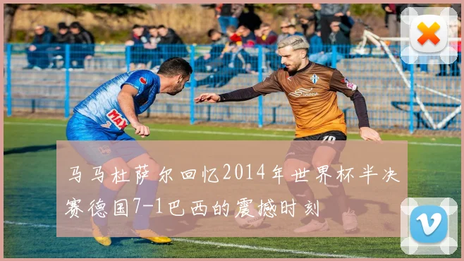马马杜萨尔回忆2014年世界杯半决赛德国7-1巴西的震撼时刻
