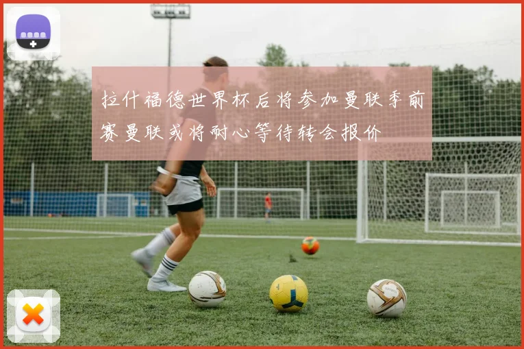 拉什福德世界杯后将参加曼联季前赛曼联或将耐心等待转会报价