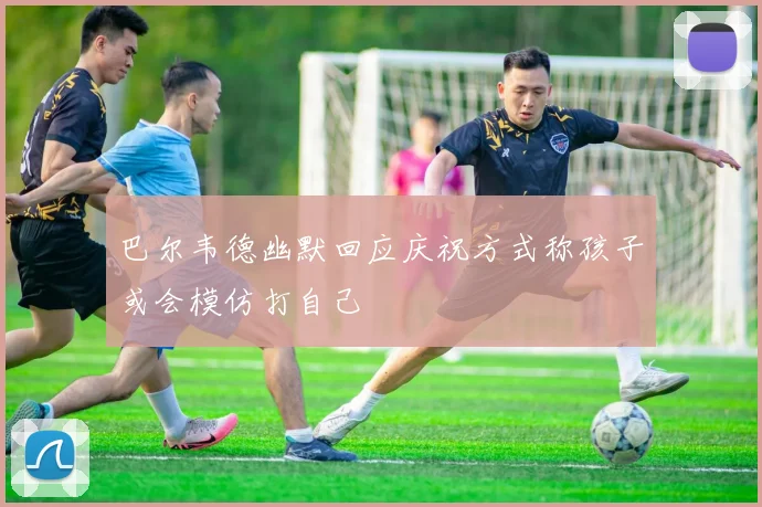 巴尔韦德幽默回应庆祝方式称孩子或会模仿打自己