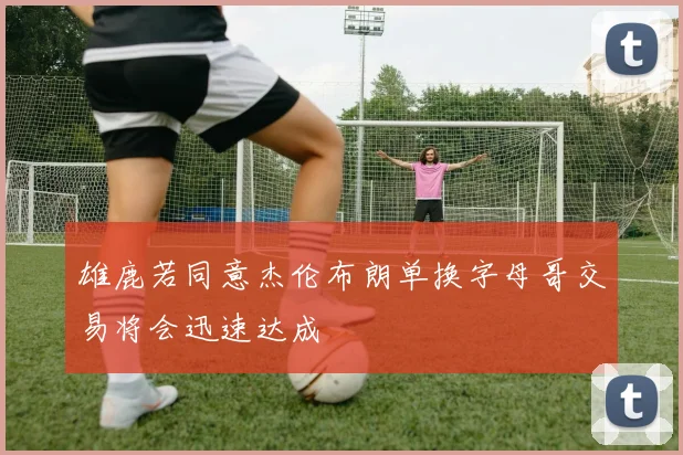 雄鹿若同意杰伦布朗单换字母哥交易将会迅速达成