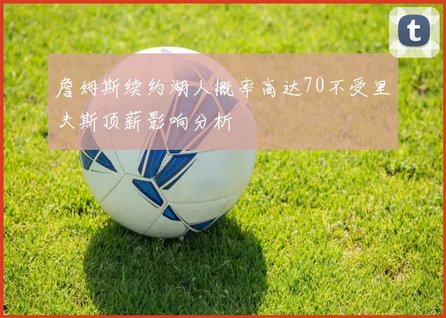 詹姆斯续约湖人概率高达70不受里夫斯顶薪影响分析