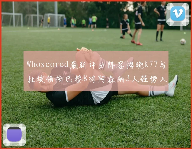 Whoscored最新评分阵容揭晓K77与杜埃领衔巴黎8将阿森纳3人强势入选