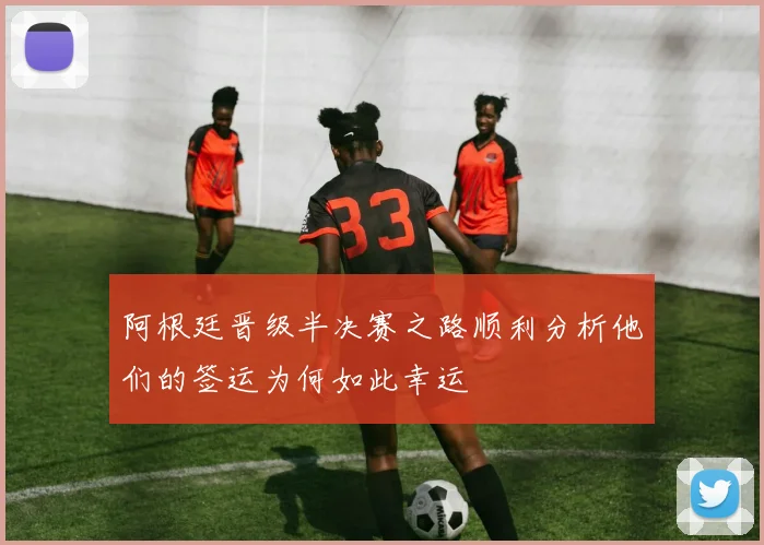 阿根廷晋级半决赛之路顺利分析他们的签运为何如此幸运
