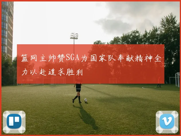 篮网主帅赞SGA为国家队奉献精神全力以赴追求胜利