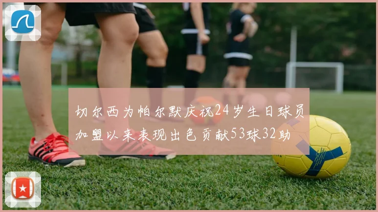 切尔西为帕尔默庆祝24岁生日球员加盟以来表现出色贡献53球32助