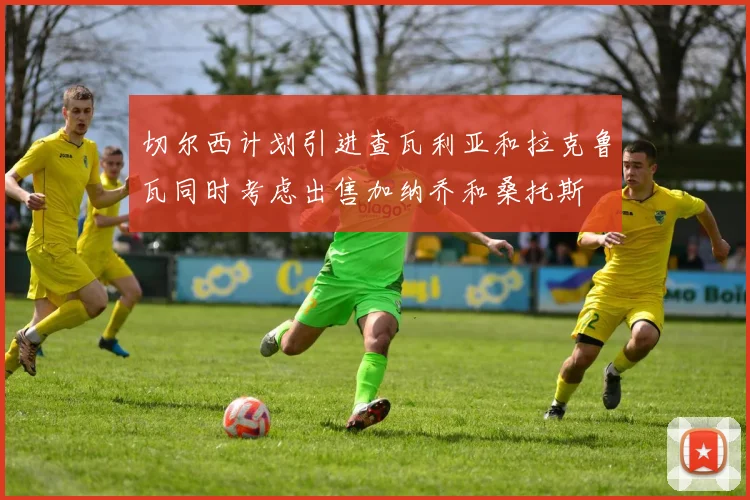 切尔西计划引进查瓦利亚和拉克鲁瓦同时考虑出售加纳乔和桑托斯