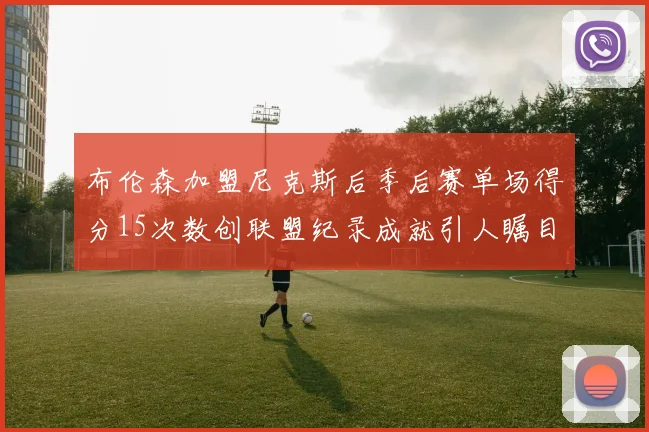 布伦森加盟尼克斯后季后赛单场得分15次数创联盟纪录成就引人瞩目