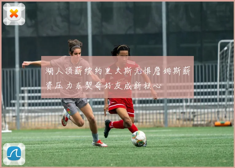 湖人顶薪续约里夫斯无惧詹姆斯薪资压力东契奇好友成新核心