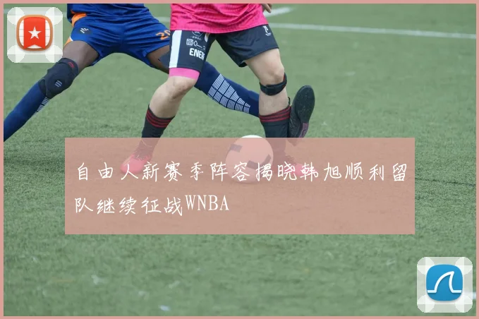 自由人新赛季阵容揭晓韩旭顺利留队继续征战WNBA