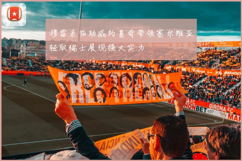 穆雷亲临助威约基奇带领塞尔维亚轻取瑞士展现强大实力