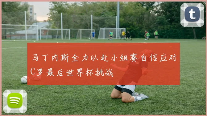马丁内斯全力以赴小组赛自信应对C罗最后世界杯挑战