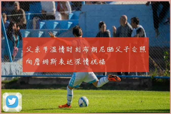 父亲节温情时刻布朗尼晒父子合照向詹姆斯表达深情祝福