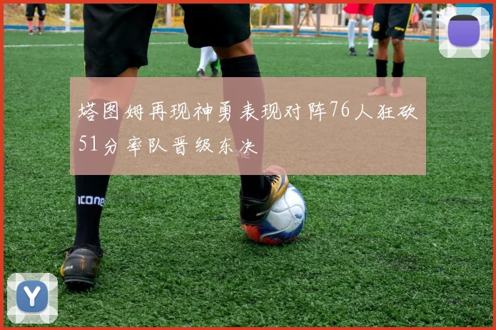塔图姆再现神勇表现对阵76人狂砍51分率队晋级东决
