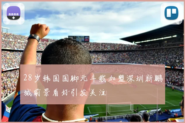 28岁韩国国脚元斗载加盟深圳新鹏城前景看好引发关注
