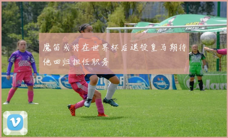 魔笛或将在世界杯后退役皇马期待他回归担任职务