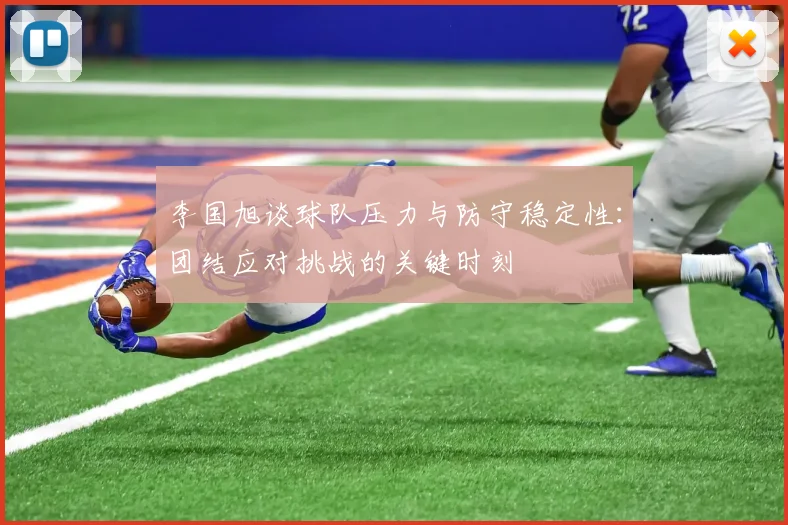 李国旭谈球队压力与防守稳定性：团结应对挑战的关键时刻