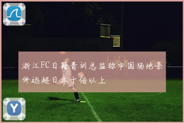 浙江FC日籍青训总监称中国场地条件远超日本十倍以上