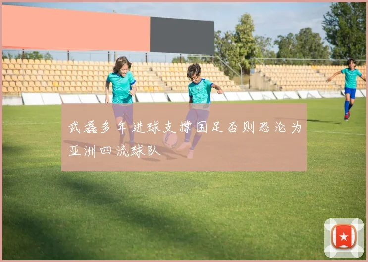 武磊多年进球支撑国足否则恐沦为亚洲四流球队