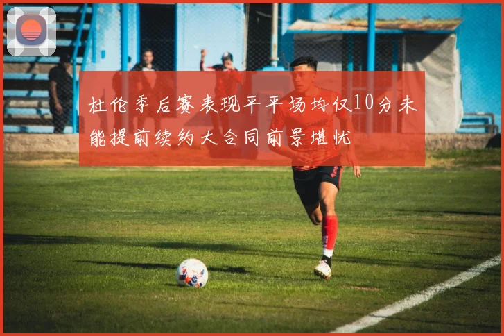 杜伦季后赛表现平平场均仅10分未能提前续约大合同前景堪忧