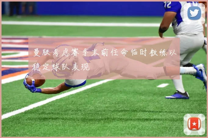曼联考虑赛季末前任命临时教练以稳定球队表现