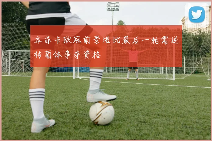 本菲卡欧冠前景堪忧最后一轮需逆转葡体争夺资格