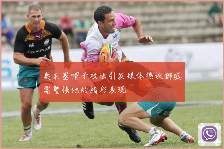 奥利塞帽子戏法引发媒体热议挪威需警惕他的精彩表现