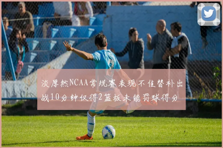 淡厚然NCAA常规赛表现不佳替补出战10分钟仅得2篮板未能罚球得分