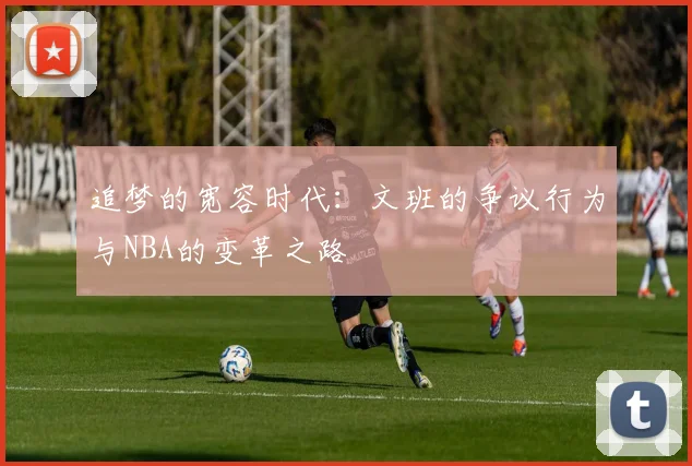 追梦的宽容时代：文班的争议行为与NBA的变革之路